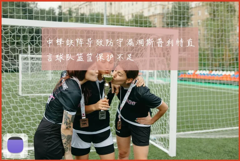 中锋缺阵导致防守漏洞斯普利特直言球队篮筐保护不足