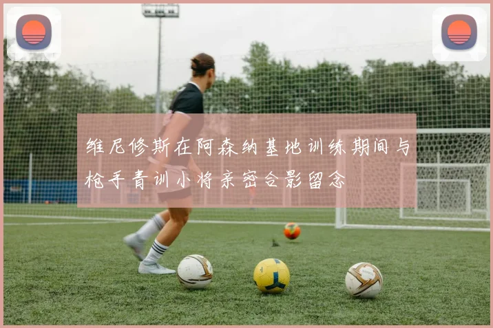 维尼修斯在阿森纳基地训练期间与枪手青训小将亲密合影留念