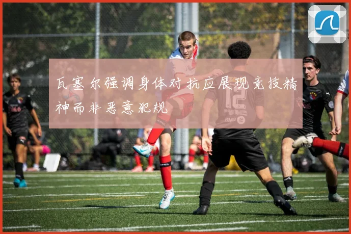 瓦塞尔强调身体对抗应展现竞技精神而非恶意犯规