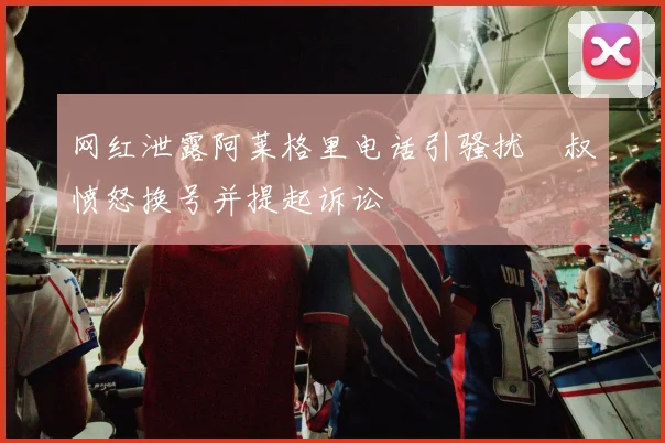 网红泄露阿莱格里电话引骚扰囧叔愤怒换号并提起诉讼