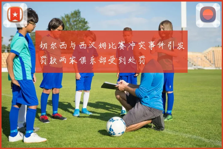 切尔西与西汉姆比赛冲突事件引发罚款两家俱乐部受到处罚