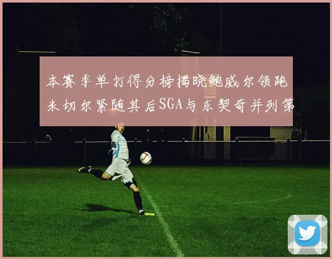 本赛季单打得分榜揭晓鲍威尔领跑米切尔紧随其后SGA与东契奇并列第三