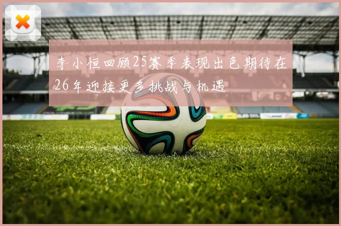 李小恒回顾25赛季表现出色期待在26年迎接更多挑战与机遇