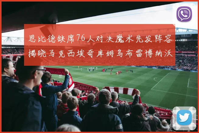 恩比德缺席76人对决魔术先发阵容揭晓马克西埃奇库姆乌布雷博纳沃克齐上阵