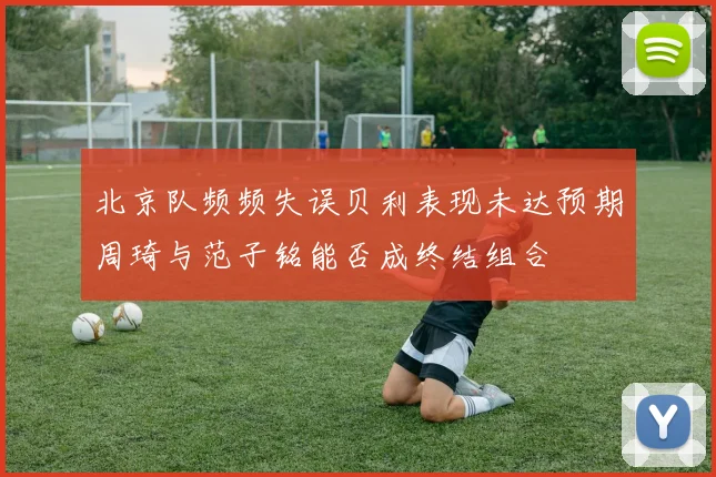 北京队频频失误贝利表现未达预期周琦与范子铭能否成终结组合