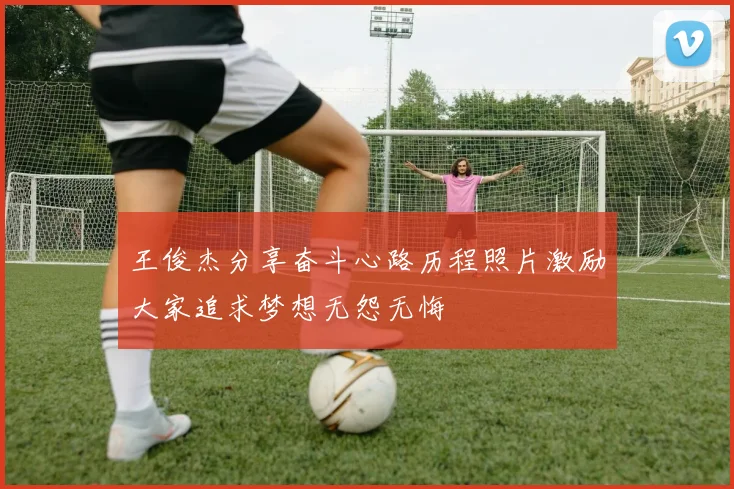 王俊杰分享奋斗心路历程照片激励大家追求梦想无怨无悔
