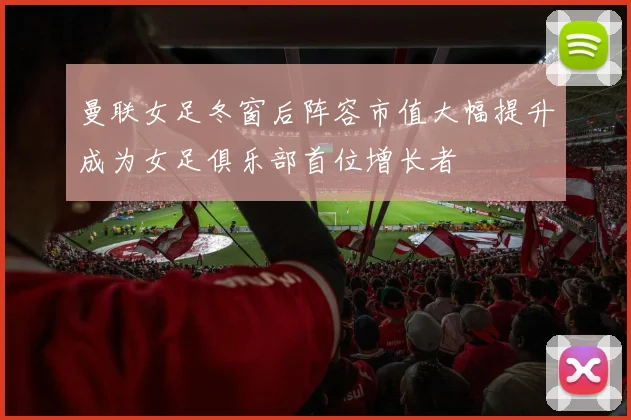 曼联女足冬窗后阵容市值大幅提升成为女足俱乐部首位增长者