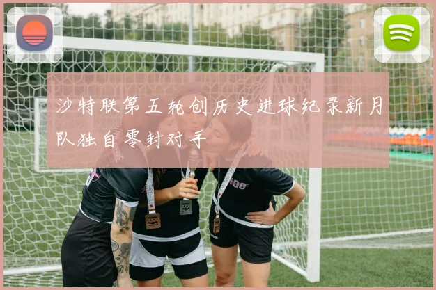 沙特联第五轮创历史进球纪录新月队独自零封对手