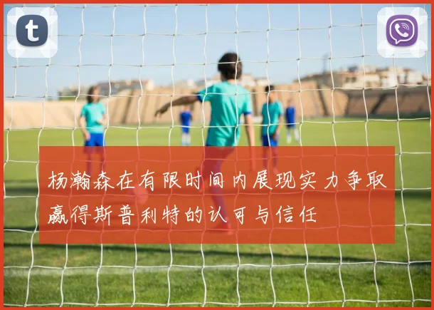 杨瀚森在有限时间内展现实力争取赢得斯普利特的认可与信任