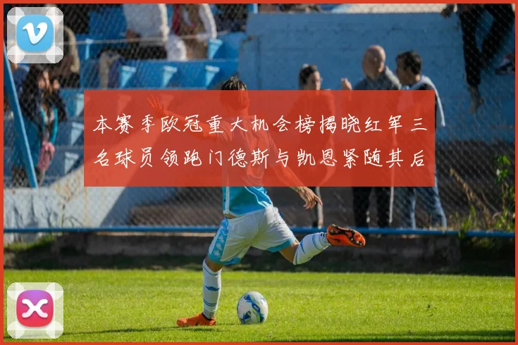 本赛季欧冠重大机会榜揭晓红军三名球员领跑门德斯与凯恩紧随其后