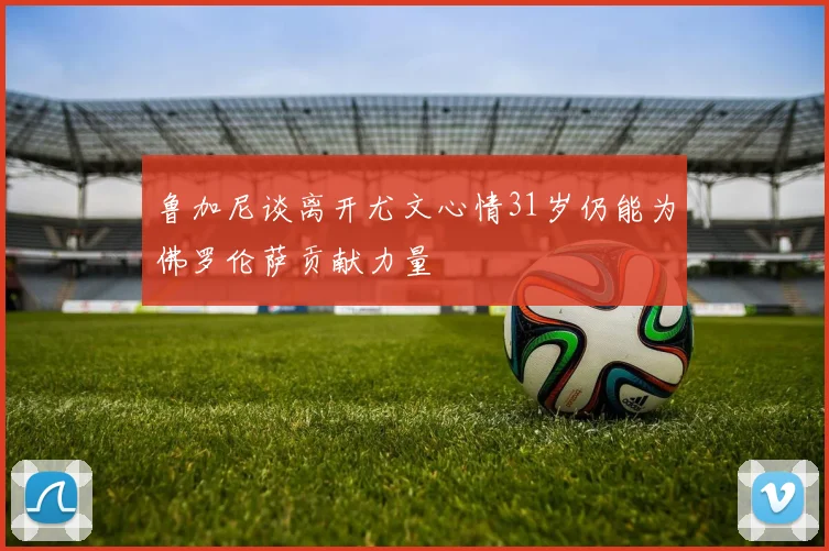 鲁加尼谈离开尤文心情31岁仍能为佛罗伦萨贡献力量