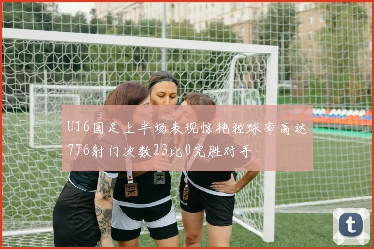 U16国足上半场表现惊艳控球率高达776射门次数23比0完胜对手