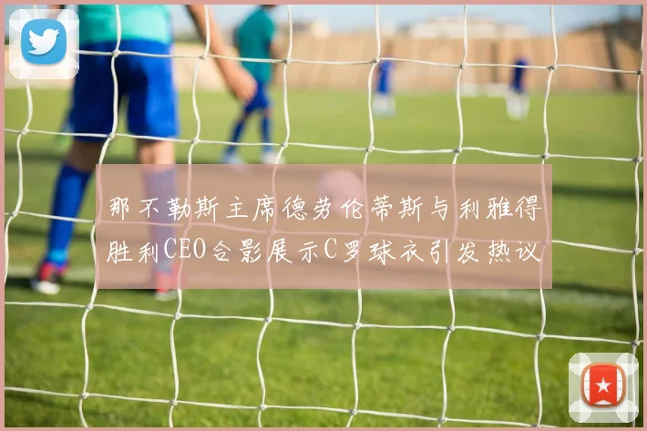 那不勒斯主席德劳伦蒂斯与利雅得胜利CEO合影展示C罗球衣引发热议