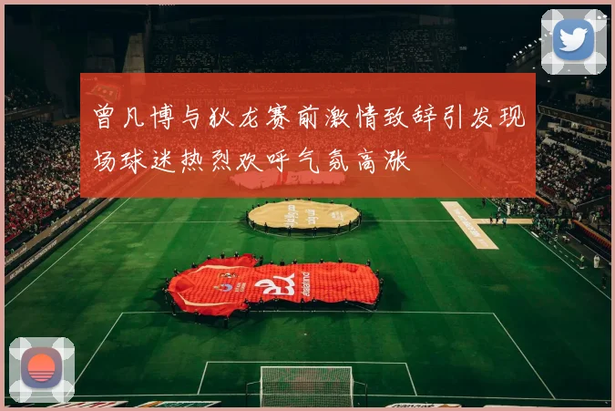 曾凡博与狄龙赛前激情致辞引发现场球迷热烈欢呼气氛高涨