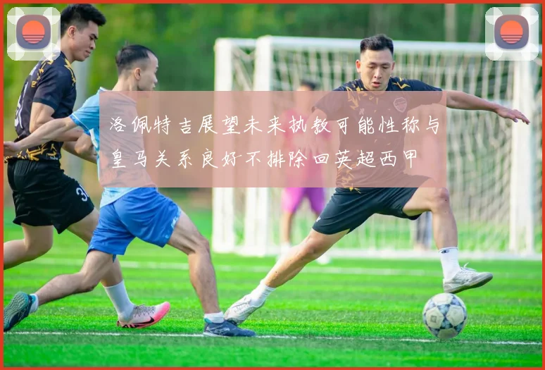 洛佩特吉展望未来执教可能性称与皇马关系良好不排除回英超西甲