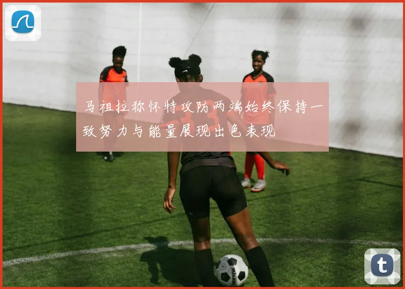 马祖拉称怀特攻防两端始终保持一致努力与能量展现出色表现