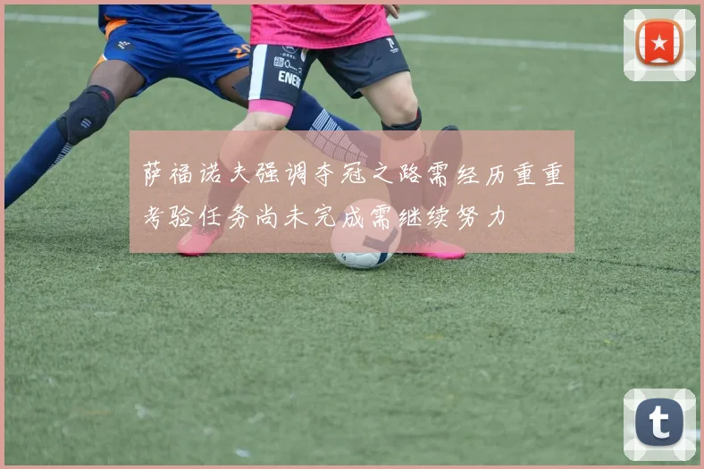 萨福诺夫强调夺冠之路需经历重重考验任务尚未完成需继续努力