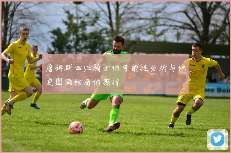詹姆斯回归骑士的可能性分析与他更圆满结局的期待