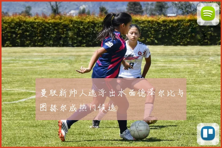 曼联新帅人选浮出水面德泽尔比与图赫尔成热门候选