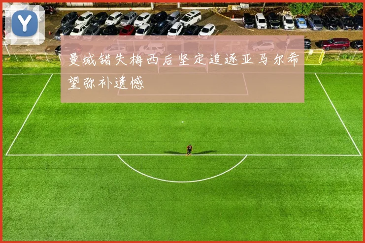 曼城错失梅西后坚定追逐亚马尔希望弥补遗憾