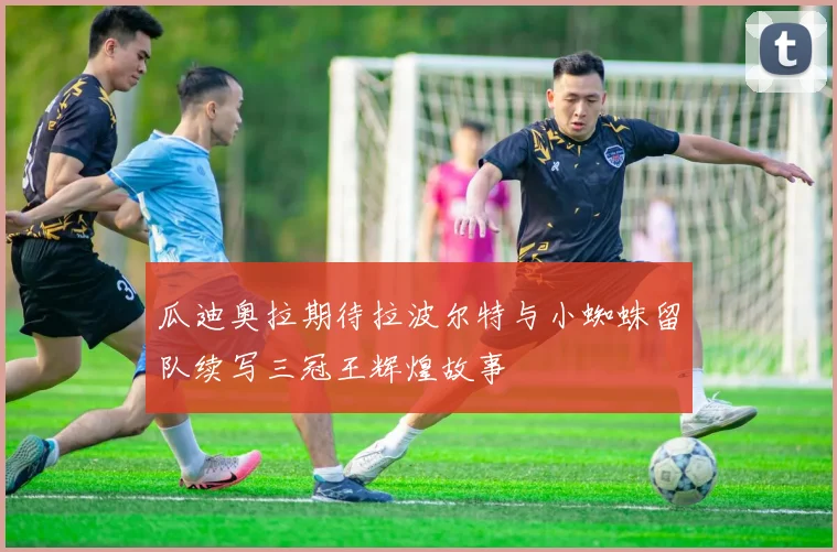 瓜迪奥拉期待拉波尔特与小蜘蛛留队续写三冠王辉煌故事